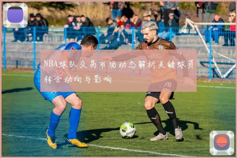 NBA球队交易市场动态解析关键球员转会动向与影响