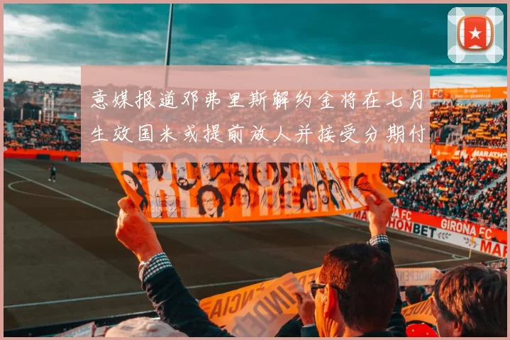 意媒报道邓弗里斯解约金将在七月生效国米或提前放人并接受分期付款