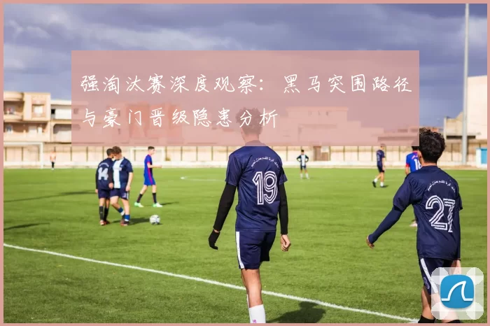 强淘汰赛深度观察:黑马突围路径与豪门晋级隐患分析