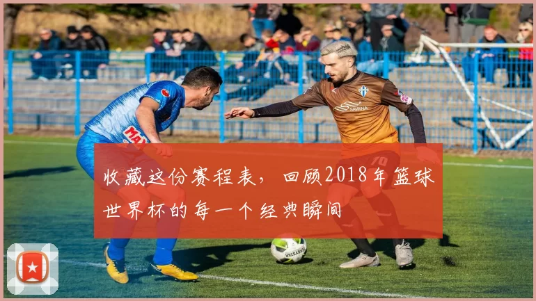 收藏这份赛程表,回顾2018年篮球世界杯的每一个经典瞬间