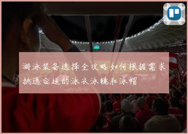 游泳装备选择全攻略如何根据需求挑选合适的泳衣泳镜和泳帽