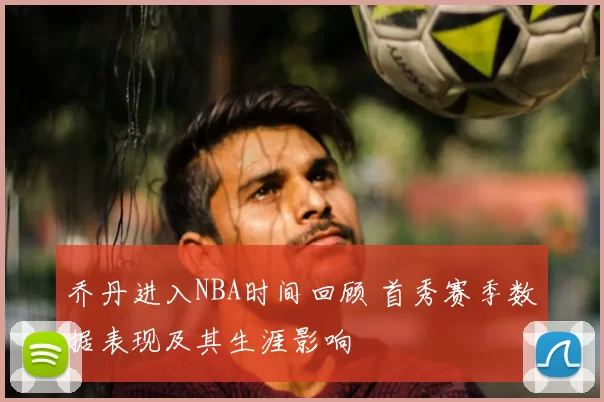 乔丹进入NBA时间回顾 首秀赛季数据表现及其生涯影响