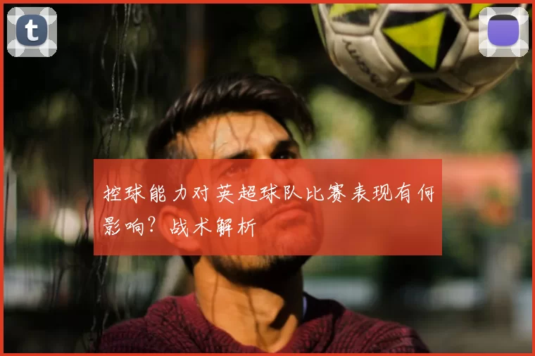 控球能力对英超球队比赛表现有何影响?战术解析