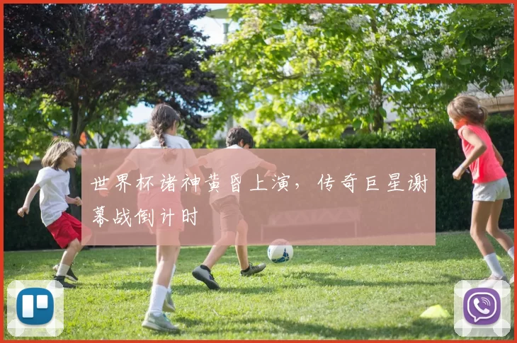 世界杯诸神黄昏上演，传奇巨星谢幕战倒计时