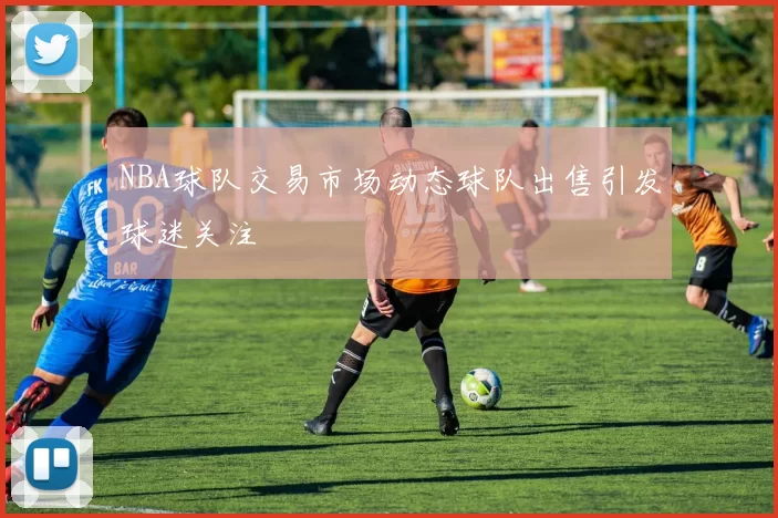 NBA球队交易市场动态球队出售引发球迷关注