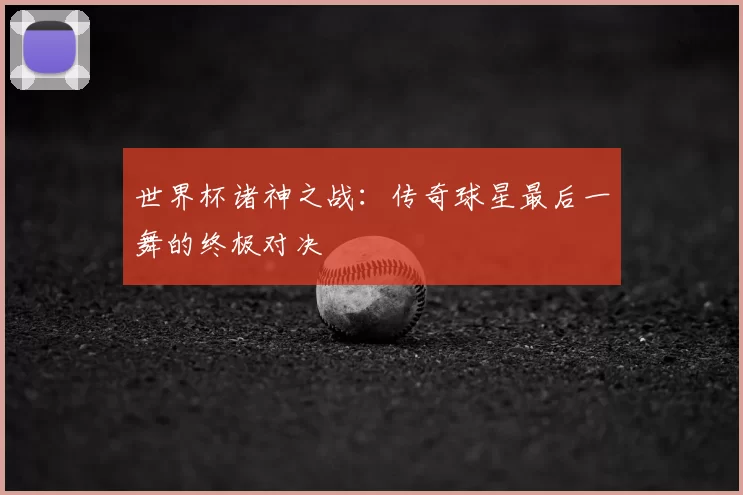 世界杯诸神之战:传奇球星最后一舞的终极对决