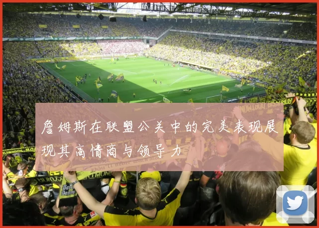 詹姆斯在联盟公关中的完美表现展现其高情商与领导力