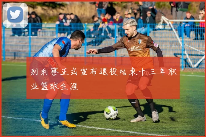 别利察正式宣布退役结束十三年职业篮球生涯