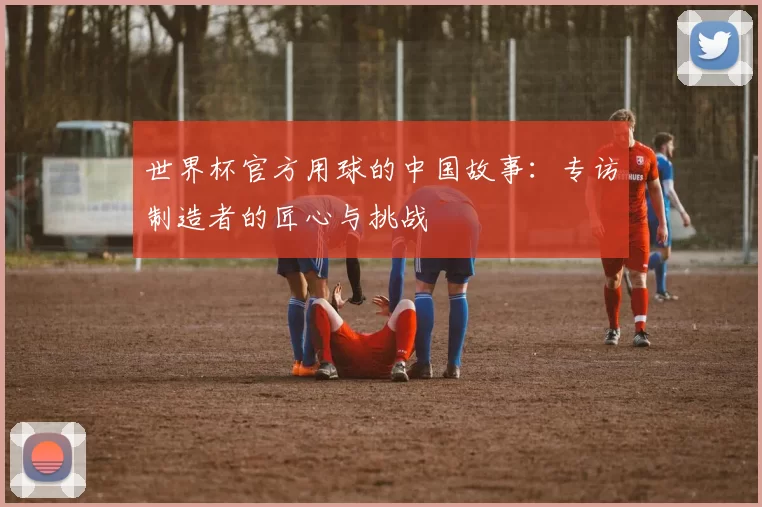 世界杯官方用球的中国故事：专访制造者的匠心与挑战