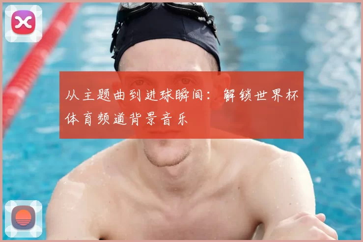 从主题曲到进球瞬间:解锁世界杯体育频道背景音乐
