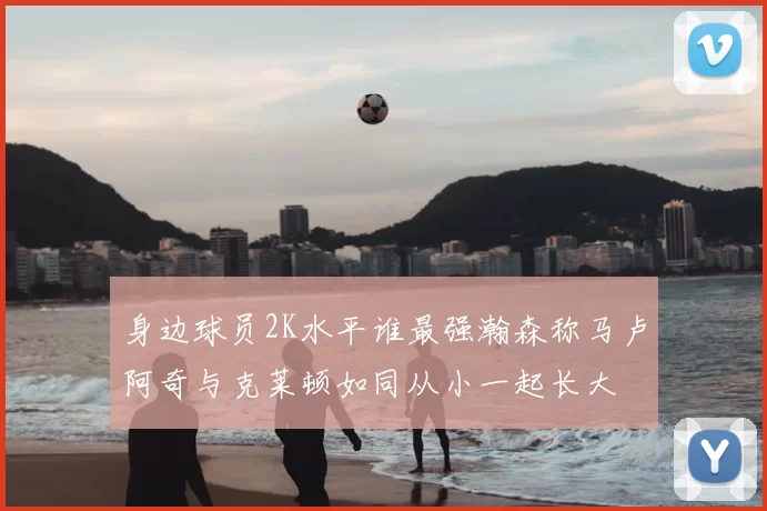 身边球员2K水平谁最强瀚森称马卢阿奇与克莱顿如同从小一起长大