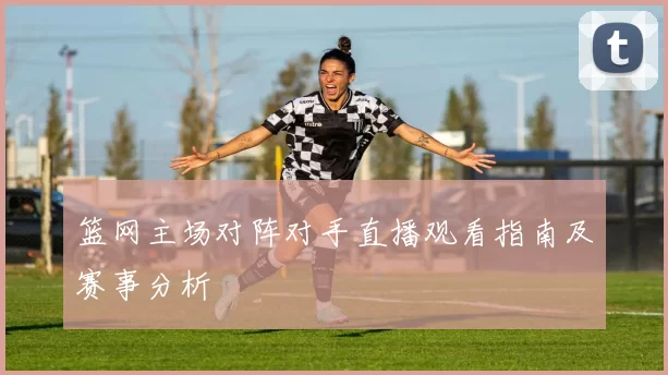 篮网主场对阵对手直播观看指南及赛事分析