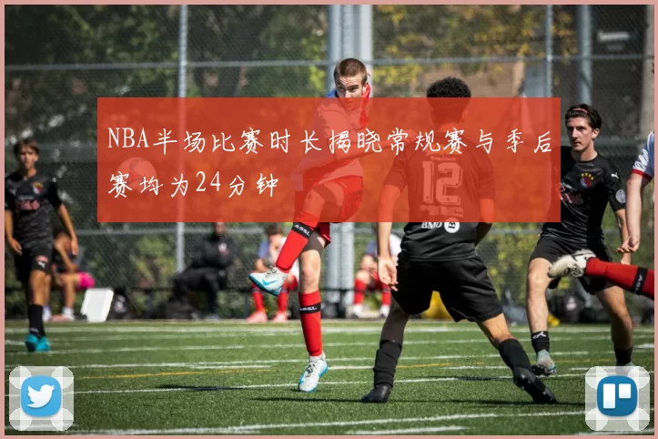 NBA半场比赛时长揭晓常规赛与季后赛均为24分钟