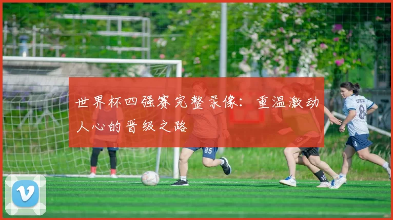 世界杯四强赛完整录像:重温激动人心的晋级之路