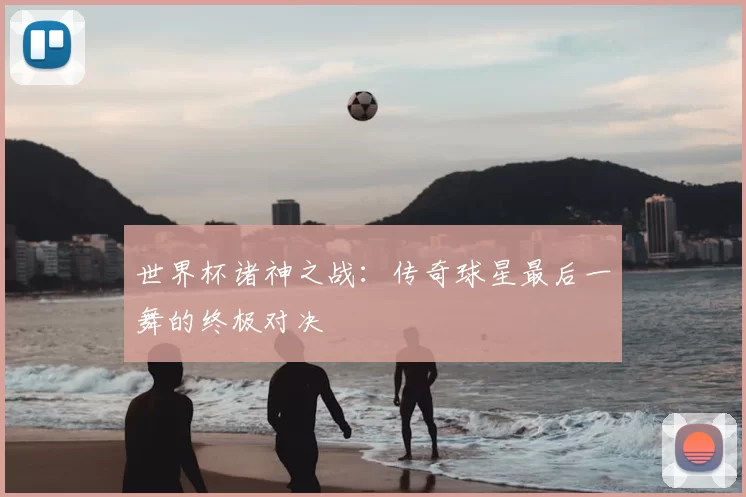 世界杯诸神之战：传奇球星最后一舞的终极对决