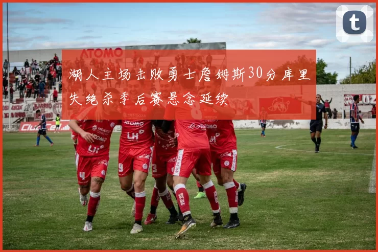 湖人主场击败勇士詹姆斯30分库里失绝杀季后赛悬念延续