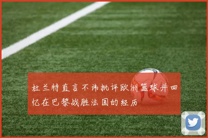 杜兰特直言不讳批评欧洲篮球并回忆在巴黎战胜法国的经历