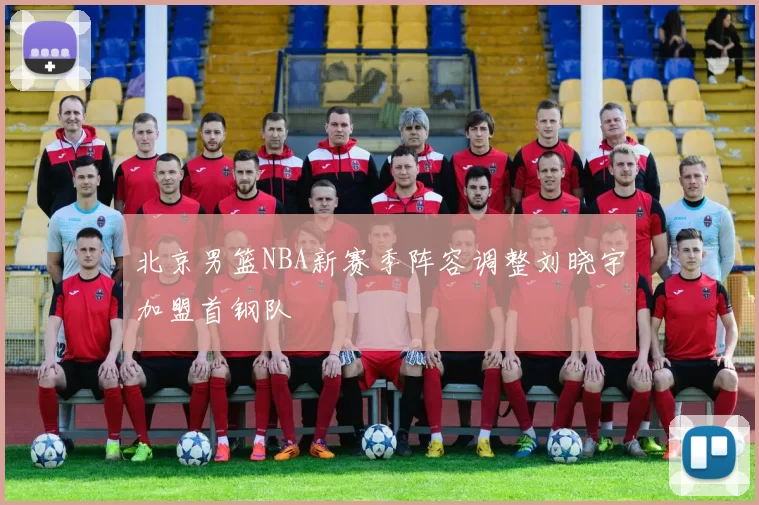 北京男篮NBA新赛季阵容调整刘晓宇加盟首钢队
