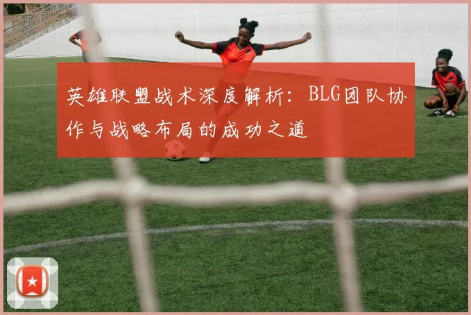 英雄联盟战术深度解析：BLG团队协作与战略布局的成功之道