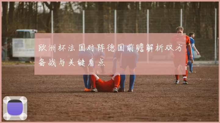 欧洲杯法国对阵德国前瞻解析双方备战与关键看点
